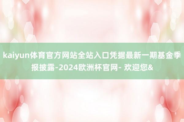 kaiyun体育官方网站全站入口凭据最新一期基金季报披露-2