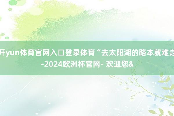 开yun体育官网入口登录体育“去太阳湖的路本就难走-2024