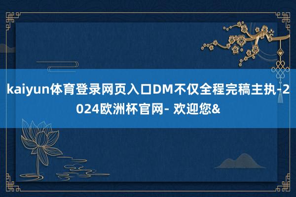 kaiyun体育登录网页入口DM不仅全程完稿主执-2024欧