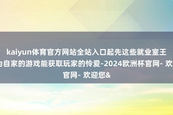 kaiyun体育官方网站全站入口起先这些就业室王人认为自家的