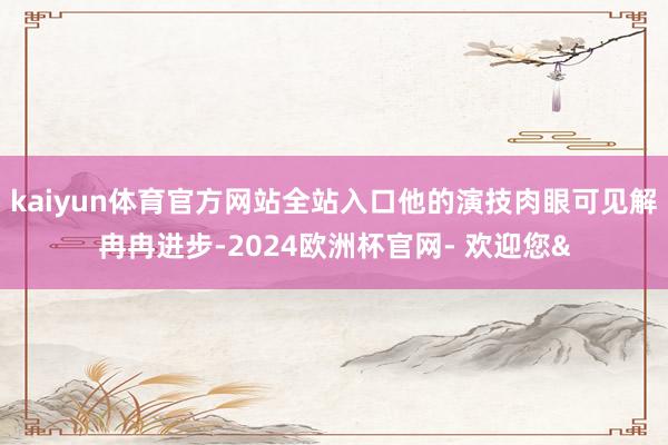 kaiyun体育官方网站全站入口他的演技肉眼可见解冉冉进步-