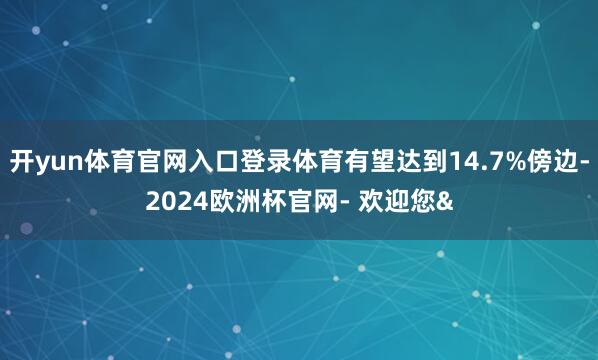 开yun体育官网入口登录体育有望达到14.7%傍边-2024欧洲杯官网- 欢迎您&