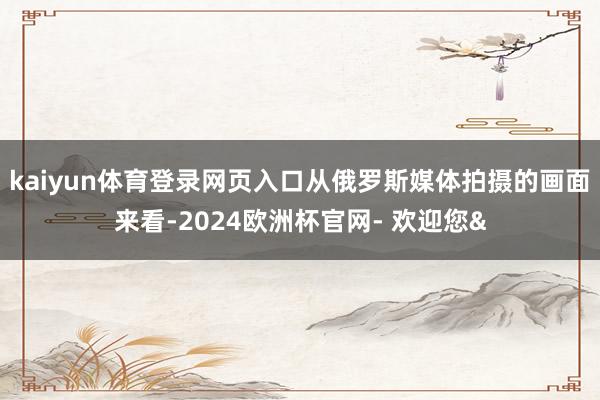 kaiyun体育登录网页入口从俄罗斯媒体拍摄的画面来看-20