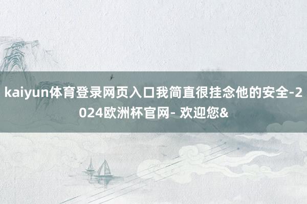 kaiyun体育登录网页入口我简直很挂念他的安全-2024欧