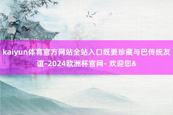 kaiyun体育官方网站全站入口既要珍藏与巴传统友谊-202