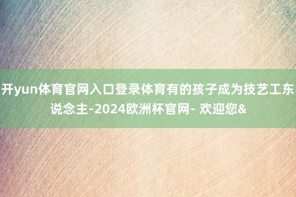 开yun体育官网入口登录体育有的孩子成为技艺工东说念主-20