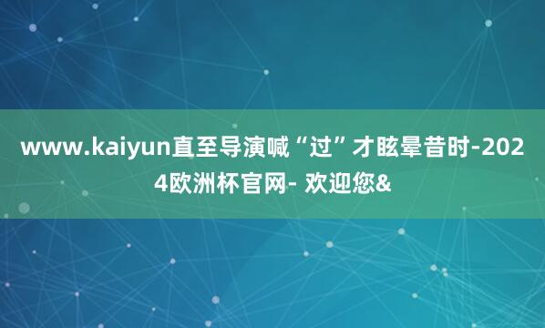 www.kaiyun直至导演喊“过”才眩晕昔时-2024欧洲