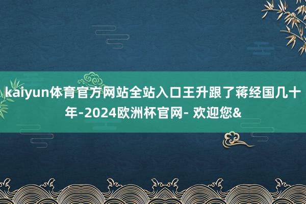 kaiyun体育官方网站全站入口王升跟了蒋经国几十年-202