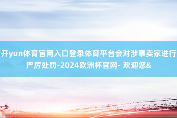 开yun体育官网入口登录体育平台会对涉事卖家进行严厉处罚-2