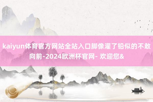 kaiyun体育官方网站全站入口脚像灌了铅似的不敢向前-20