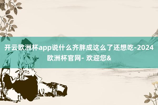 开云欧洲杯app说什么齐胖成这么了还想吃-2024欧洲杯官网
