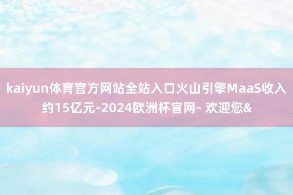 kaiyun体育官方网站全站入口火山引擎MaaS收入约15亿