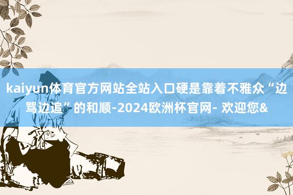 kaiyun体育官方网站全站入口硬是靠着不雅众“边骂边追”的