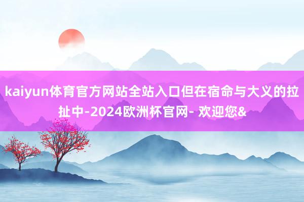 kaiyun体育官方网站全站入口但在宿命与大义的拉扯中-20
