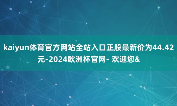 kaiyun体育官方网站全站入口正股最新价为44.42元-2