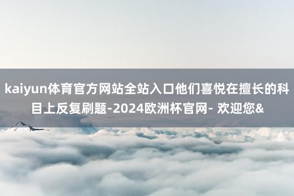 kaiyun体育官方网站全站入口他们喜悦在擅长的科目上反复刷