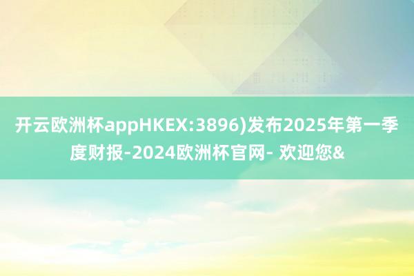 开云欧洲杯appHKEX:3896)发布2025年第一季度财报-2024欧洲杯官网- 欢迎您&