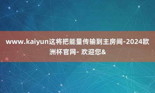 www.kaiyun这将把能量传输到主房间-2024欧洲杯官