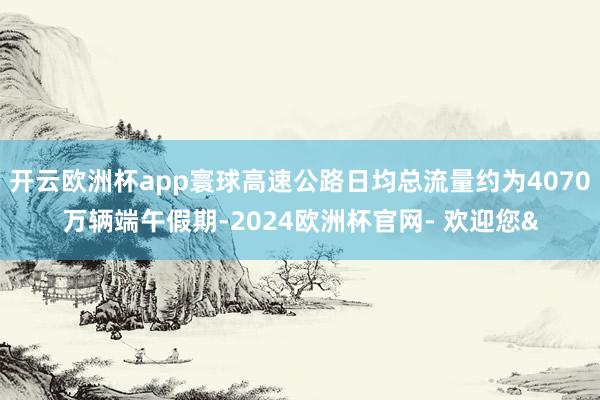开云欧洲杯app寰球高速公路日均总流量约为4070万辆端午假