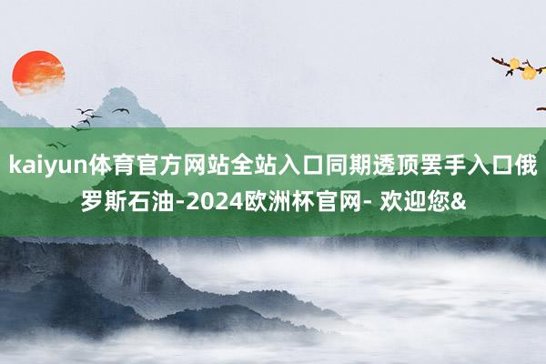 kaiyun体育官方网站全站入口同期透顶罢手入口俄罗斯石油-