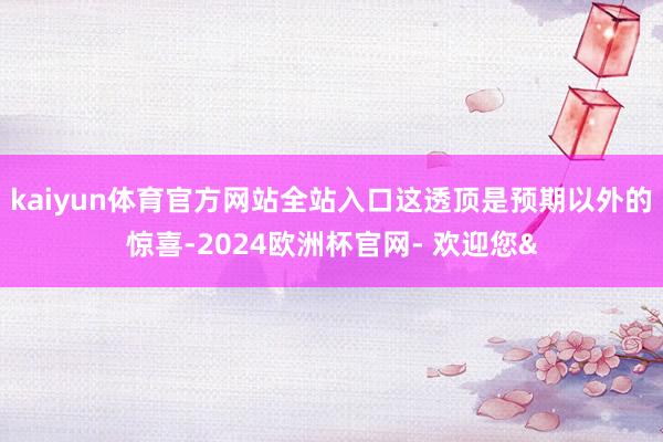 kaiyun体育官方网站全站入口这透顶是预期以外的惊喜-2024欧洲杯官网- 欢迎您&