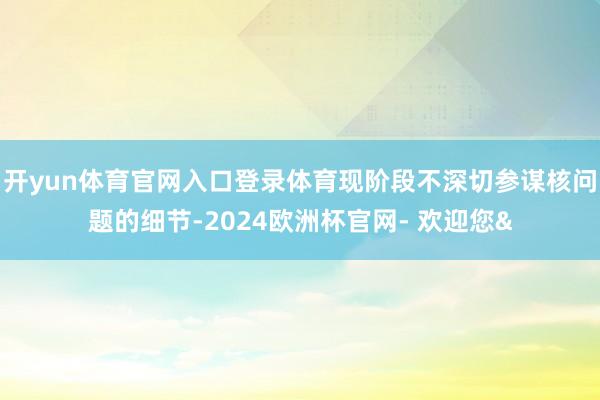 开yun体育官网入口登录体育现阶段不深切参谋核问题的细节-2