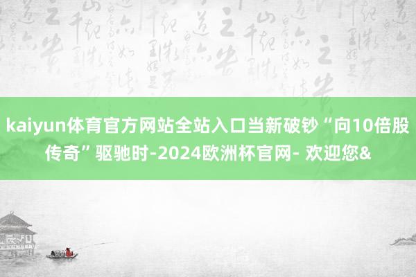 kaiyun体育官方网站全站入口当新破钞“向10倍股传奇”驱