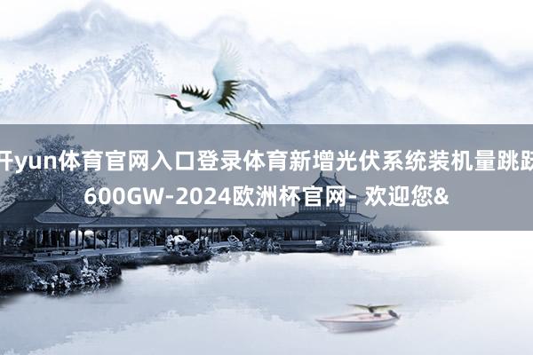开yun体育官网入口登录体育新增光伏系统装机量跳跃600GW
