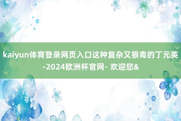 kaiyun体育登录网页入口这种复杂又狠毒的丁元英-2024