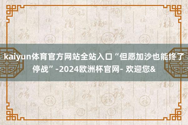 kaiyun体育官方网站全站入口“但愿加沙也能终了停战”-2