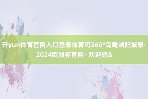 开yun体育官网入口登录体育可360°鸟瞰浏阳城景-2024