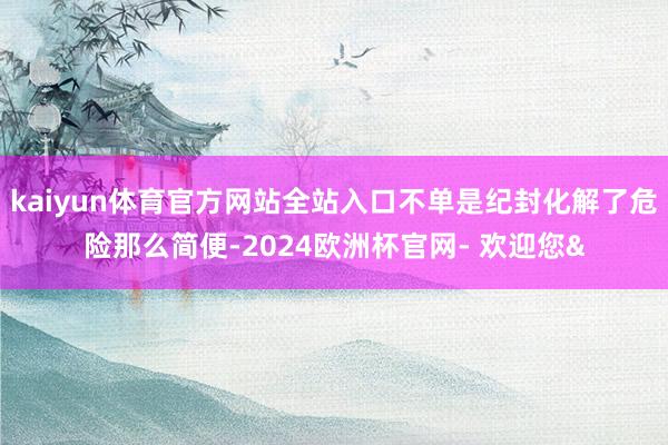 kaiyun体育官方网站全站入口不单是纪封化解了危险那么简便