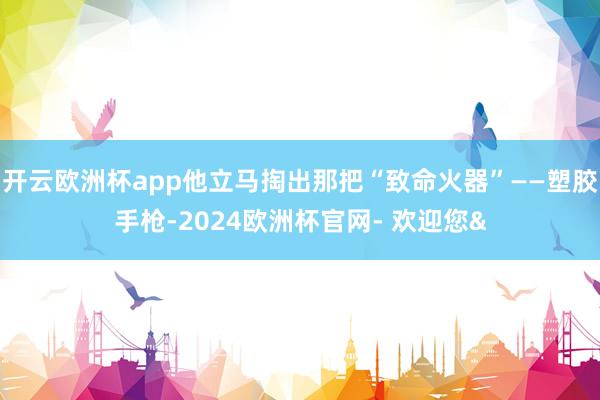 开云欧洲杯app他立马掏出那把“致命火器”——塑胶手枪-20