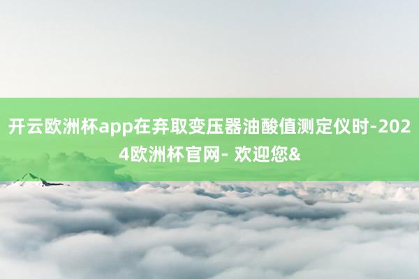 开云欧洲杯app在弃取变压器油酸值测定仪时-2024欧洲杯官