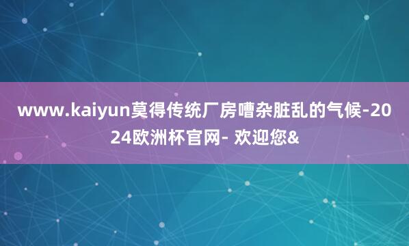 www.kaiyun莫得传统厂房嘈杂脏乱的气候-2024欧洲
