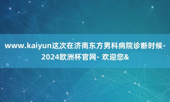 www.kaiyun这次在济南东方男科病院诊断时候-2024