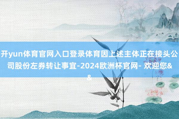 开yun体育官网入口登录体育因上述主体正在接头公司股份左券转让事宜-2024欧洲杯官网- 欢迎您&