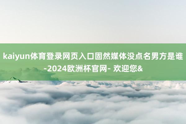 kaiyun体育登录网页入口固然媒体没点名男方是谁-2024