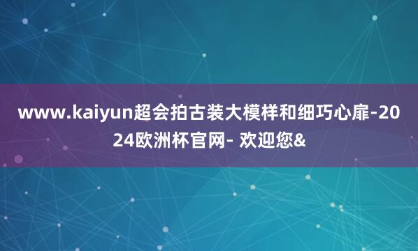 www.kaiyun超会拍古装大模样和细巧心扉-2024欧洲