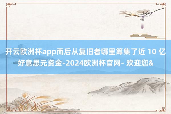 开云欧洲杯app而后从复旧者哪里筹集了近 10 亿好意思元资金-2024欧洲杯官网- 欢迎您&