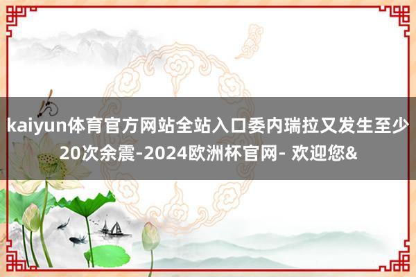 kaiyun体育官方网站全站入口委内瑞拉又发生至少20次余震