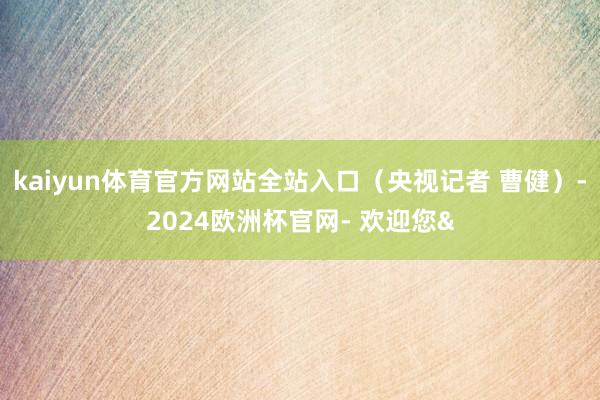 kaiyun体育官方网站全站入口（央视记者 曹健）-2024