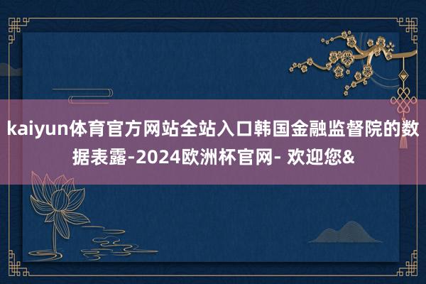 kaiyun体育官方网站全站入口韩国金融监督院的数据表露-2