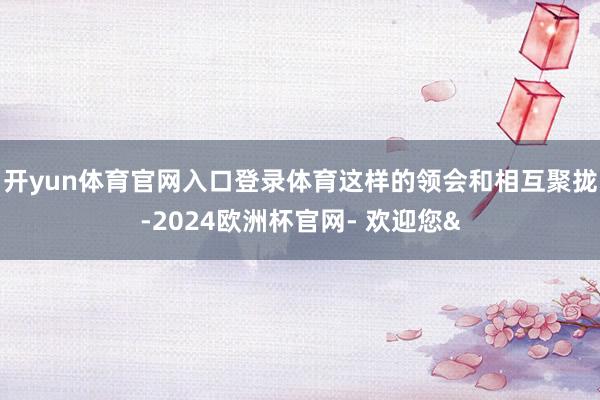 开yun体育官网入口登录体育这样的领会和相互聚拢-2024欧