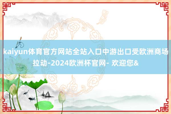 kaiyun体育官方网站全站入口中游出口受欧洲商场拉动-20