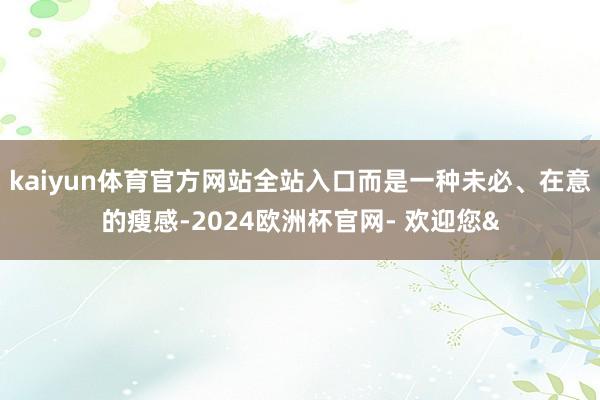 kaiyun体育官方网站全站入口而是一种未必、在意的瘦感-2