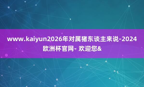www.kaiyun2026年对属猪东谈主来说-2024欧洲