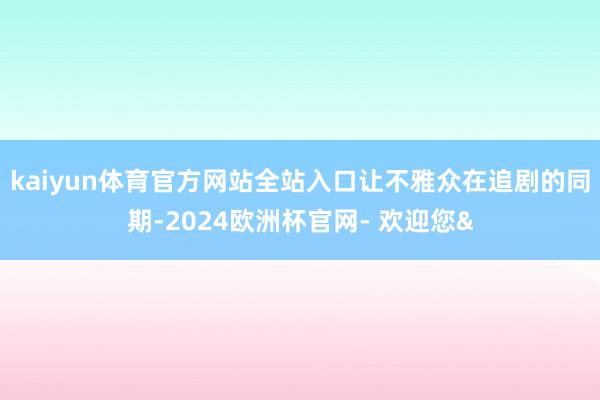 kaiyun体育官方网站全站入口让不雅众在追剧的同期-2024欧洲杯官网- 欢迎您&