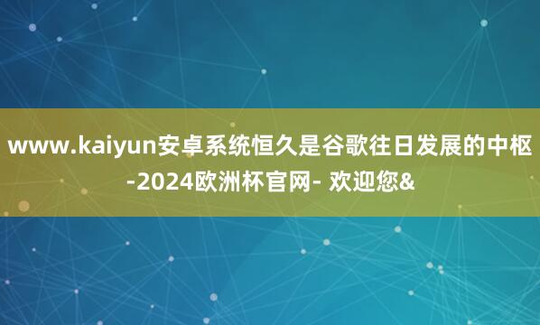 www.kaiyun安卓系统恒久是谷歌往日发展的中枢-202