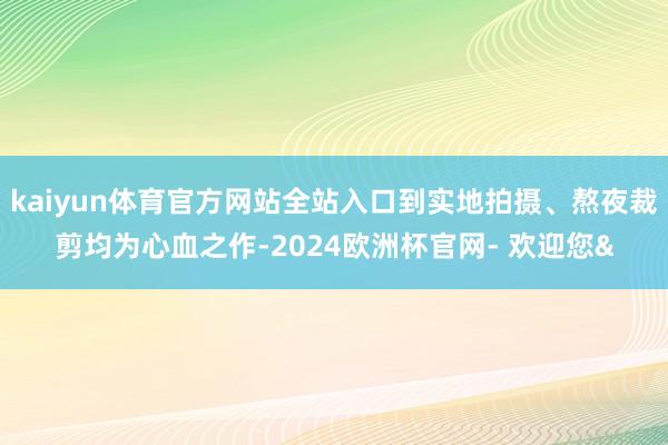 kaiyun体育官方网站全站入口到实地拍摄、熬夜裁剪均为心血
